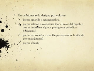  En ocasiones se la designa por colores:
    prensa amarilla o sensacionalista
    prensa salmón o económica (por el color del papel en
     que se imprimen algunos prestigiosos periódicos
     financieros)
    prensa del corazón o rosa (la que trata sobre la vida de
     personas famosas)
    prensa infantil
 