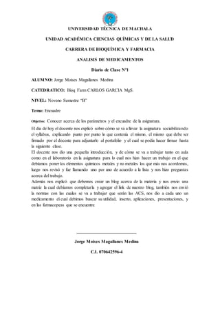 UNIVERSIDAD TÉCNICA DE MACHALA
UNIDAD ACADÉMICA CIENCIAS QUÍMICAS Y DE LA SALUD
CARRERA DE BIOQUÍMICA Y FARMACIA
ANALISIS DE MEDICAMENTOS
Diario de Clase Nº1
ALUMNO: Jorge Moises Magallanes Medina
CATEDRATICO: Bioq Farm CARLOS GARCIA MgS.
NIVEL: Noveno Semestre “B”
Tema: Encuadre
Objetivo: Conocer acerca de los parámetros y el encuadre de la asignatura.
El dia de hoy el docente nos explicó sobre cómo se va a llevar la asignatura sociabilizando
el syllabus, explicando punto por punto lo que contenía el mismo, el mismo que debe ser
firmado por el docente para adjuntarlo al portafolio y el cual se podía hacer firmar hasta
la siguiente clase.
El docente nos dio una pequeña introducción, y de cómo se va a trabajar tanto en aula
como en el laboratorio en la asignatura para lo cual nos hizo hacer un trabajo en el que
debíamos poner los elementos químicos metales y no metales los que más nos acordemos,
luego nos revisó y fue llamando uno por uno de acuerdo a la lista y nos hizo preguntas
acerca del trabajo.
Además nos explicó que debemos crear un blog acerca de la materia y nos envio una
matriz la cual debíamos completarla y agregar el link de nuestro blog, también nos envió
la normas con las cuales se va a trabajar que serán las ACS, nos dio a cada uno un
medicamento el cual debimos buscar su utilidad, inserto, aplicaciones, presentaciones, y
en las farmacopeas que se encuentre
___________________________
Jorge Moises Magallanes Medina
C.I. 070642596-4
 