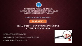 ESTUDIANTE: JOSÉ MASACHE
DOCENTE: DR. CARLOS GARCÍA GONZÁLEZ, MS.
CURSO: NOVENO SEMESTRE “A”
ANÁLISIS DE MEDICAMENTOS
UNIVERSIDAD TÉCNICA DE MACHALA
FACULTAD DE CIENCIAS QUÍMICAS Y DE LA SALUD
CARRERA DE BIOQUÍMICA Y FARMACIA
TEMA: OBJETIVOS Y ORGANIZACIÓN DEL
CONTROL DE CALIDAD
DIARIO N°1
 
