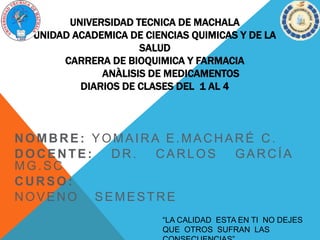 UNIVERSIDAD TECNICA DE MACHALA
UNIDAD ACADEMICA DE CIENCIAS QUIMICAS Y DE LA
SALUD
CARRERA DE BIOQUIMICA Y FARMACIA
ANÀLISIS DE MEDICAMENTOS
DIARIOS DE CLASES DEL 1 AL 4
NOMBRE: YOMAIRA E.MACHARÉ C.
DOCENTE: DR. CARLOS GARCÍA
MG.SC
CURSO:
NOVENO SEMESTRE
“LA CALIDAD ESTA EN TI NO DEJES
QUE OTROS SUFRAN LAS
 