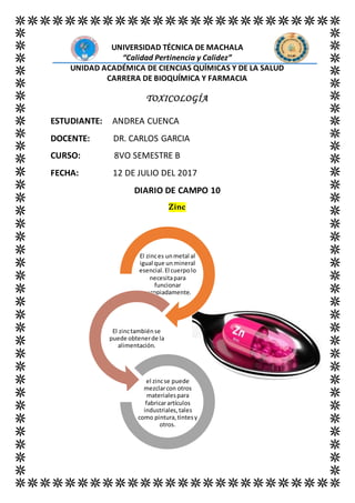 UNIVERSIDAD TÉCNICA DE MACHALA
“Calidad Pertinencia y Calidez”
UNIDAD ACADÉMICA DE CIENCIAS QUÍMICAS Y DE LA SALUD
CARRERA DE BIOQUÍMICA Y FARMACIA
TOXICOLOGÍA
ESTUDIANTE: ANDREA CUENCA
DOCENTE: DR. CARLOS GARCIA
CURSO: 8VO SEMESTRE B
FECHA: 12 DE JULIO DEL 2017
DIARIO DE CAMPO 10
Zinc
El zinces unmetal al
igual que unmineral
esencial.El cuerpolo
necesitapara
funcionar
apropiadamente.
El zinctambiénse
puede obtenerde la
alimentación.
el zincse puede
mezclarcon otros
materialespara
fabricarartículos
industriales,tales
como pintura,tintesy
otros.
 