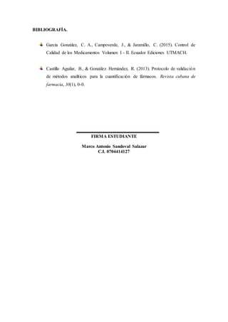 BIBLIOGRAFÍA.
García González, C. A., Campoverde, J., & Jaramillo, C. (2015). Control de
Calidad de los Medicamentos Volumen I - II. Ecuador Ediciones UTMACH.
Castillo Aguilar, B., & González Hernández, R. (2013). Protocolo de validación
de métodos analíticos para la cuantificación de fármacos. Revista cubana de
farmacia, 30(1), 0-0.
FIRMA ESTUDIANTE
Marco Antonio Sandoval Salazar
C.I. 0704414127
 
