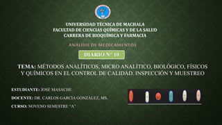 ESTUDIANTE: JOSÉ MASACHE
DOCENTE: DR. CARLOS GARCÍA GONZÁLEZ, MS.
CURSO: NOVENO SEMESTRE “A”
ANÁLISIS DE MEDICAMENTOS
UNIVERSIDAD TÉCNICA DE MACHALA
FACULTAD DE CIENCIAS QUÍMICAS Y DE LA SALUD
CARRERA DE BIOQUÍMICA Y FARMACIA
DIARIO N° 10
TEMA: MÉTODOS ANALÍTICOS, MICRO ANALÍTICO, BIOLÓGICO, FÍSICOS
Y QUÍMICOS EN EL CONTROL DE CALIDAD. INSPECCIÓN Y MUESTREO
 
