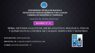 ESTUDIANTE: JOSÉ MASACHE
DOCENTE: DR. CARLOS GARCÍA GONZÁLEZ, MS.
CURSO: NOVENO SEMESTRE “A”
ANÁLISIS DE MEDICAMENTOS
UNIVERSIDAD TÉCNICA DE MACHALA
FACULTAD DE CIENCIAS QUÍMICAS Y DE LA SALUD
CARRERA DE BIOQUÍMICA Y FARMACIA
DIARIO N° 11
TEMA: MÉTODOS ANALÍTICOS, MICRO ANALÍTICO, BIOLÓGICO, FÍSICOS
Y QUÍMICOS EN EL CONTROL DE CALIDAD. INSPECCIÓN Y MUESTREO
 