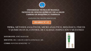 ESTUDIANTE: JOSÉ MASACHE
DOCENTE: DR. CARLOS GARCÍA GONZÁLEZ, MS.
CURSO: NOVENO SEMESTRE “A”
ANÁLISIS DE MEDICAMENTOS
UNIVERSIDAD TÉCNICA DE MACHALA
FACULTAD DE CIENCIAS QUÍMICAS Y DE LA SALUD
CARRERA DE BIOQUÍMICA Y FARMACIA
DIARIO N° 12
TEMA: MÉTODOS ANALÍTICOS, MICRO ANALÍTICO, BIOLÓGICO, FÍSICOS
Y QUÍMICOS EN EL CONTROL DE CALIDAD. INSPECCIÓN Y MUESTREO
 