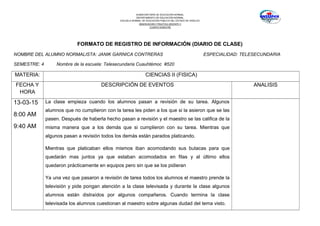 SUBSECRETARÍA DE EDUCACIÓN NORMAL
DEPARTAMENTO DE EDUCACIÓN NORMAL
ESCUELA NORMAL DE EDUCACIÓN PÚBLICA DEL ESTADO DE HIDALGO
OBSERVACION Y PRACTICA DOCENTE II
CUARTO SEMESTRE
FORMATO DE REGISTRO DE INFORMACIÓN (DIARIO DE CLASE)
NOMBRE DEL ALUMNO NORMALISTA: JANIK GARNICA CONTRERAS ESPECIALIDAD: TELESECUNDARIA
SEMESTRE: 4 Nombre de la escuela: Telesecundaria Cuauhtémoc #520
MATERIA: CIENCIAS II (FISICA)
FECHA Y
HORA
DESCRIPCIÓN DE EVENTOS ANALISIS
13-03-15
8:00 AM
9:40 AM
La clase empieza cuando los alumnos pasan a revisión de su tarea. Algunos
alumnos que no cumplieron con la tarea les piden a los que si la asieron que se las
pasen. Después de haberla hecho pasan a revisión y el maestro se las califica de la
misma manera que a los demás que si cumplieron con su tarea. Mientras que
algunos pasan a revisión todos los demás están parados platicando.
Mientras que platicaban ellos mismos iban acomodando sus butacas para que
quedarán mas juntos ya que estaban acomodados en filas y al último ellos
quedaron prácticamente en equipos pero sin que se los pidieran
Ya una vez que pasaron a revisión de tarea todos los alumnos el maestro prende la
televisión y pide pongan atención a la clase televisada y durante la clase algunos
alumnos están distraídos por algunos compañeros. Cuando termina la clase
televisada los alumnos cuestionan al maestro sobre algunas dudad del tema visto.
 