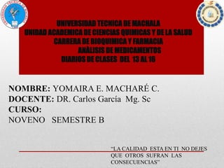 UNIVERSIDAD TECNICA DE MACHALA
UNIDAD ACADEMICA DE CIENCIAS QUIMICAS Y DE LA SALUD
CARRERA DE BIOQUIMICA Y FARMACIA
ANÀLISIS DE MEDICAMENTOS
DIARIOS DE CLASES DEL 13 AL 16
NOMBRE: YOMAIRA E. MACHARÉ C.
DOCENTE: DR. Carlos García Mg. Sc
CURSO:
NOVENO SEMESTRE B
“LA CALIDAD ESTA EN TI NO DEJES
QUE OTROS SUFRAN LAS
CONSECUENCIAS”
 
