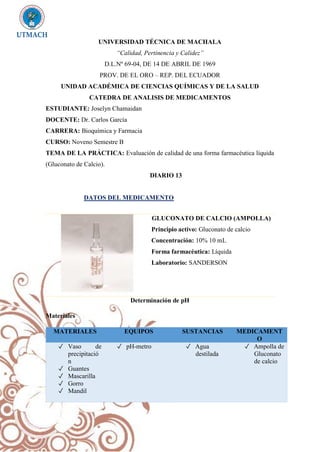 UNIVERSIDAD TÉCNICA DE MACHALA
“Calidad, Pertinencia y Calidez”
D.L.Nº 69-04, DE 14 DE ABRIL DE 1969
PROV. DE EL ORO – REP. DEL ECUADOR
UNIDAD ACADÉMICA DE CIENCIAS QUÍMICAS Y DE LA SALUD
CATEDRA DE ANALISIS DE MEDICAMENTOS
ESTUDIANTE: Joselyn Chamaidan
DOCENTE: Dr. Carlos García
CARRERA: Bioquímica y Farmacia
CURSO: Noveno Semestre B
TEMA DE LA PRÁCTICA: Evaluación de calidad de una forma farmacéutica líquida
(Gluconato de Calcio).
DIARIO 13
DATOS DEL MEDICAMENTO
Determinación de pH
Materiales
MATERIALES EQUIPOS SUSTANCIAS MEDICAMENT
O
✓ Vaso de
precipitació
n
✓ Guantes
✓ Mascarilla
✓ Gorro
✓ Mandil
✓ pH-metro ✓ Agua
destilada
✓ Ampolla de
Gluconato
de calcio
GLUCONATO DE CALCIO (AMPOLLA)
Principio activo: Gluconato de calcio
Concentración: 10% 10 mL
Forma farmacéutica: Líquida
Laboratorio: SANDERSON
 