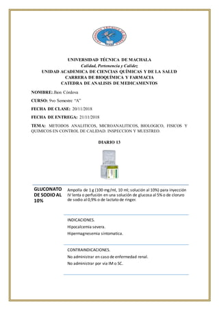 UNIVERSIDAD TÉCNICA DE MACHALA
Calidad, Pertenencia y Calidez
UNIDAD ACADEMICA DE CIENCIAS QUÍMICAS Y DE LA SALUD
CARRERA DE BIOQUÍMICA Y FARMACIA
CATEDRA DE ANALISIS DE MEDICAMENTOS
NOMBRE: Jhon Córdova
CURSO: 9vo Semestre “A”
FECHA DE CLASE: 20/11/2018
FECHA DE ENTREGA: 21/11/2018
TEMA: METODOS ANALITICOS, MICROANALITICOS, BIOLOGICO, FISICOS Y
QUIMICOS EN CONTROL DE CALIDAD. INSPECCION Y MUESTREO.
DIARIO 13
GLUCONATO
DE SODIO AL
10%
Ampolla de 1 g (100 mg/ml, 10 ml; solución al 10%) para inyección
IV lenta o perfusión en una solución de glucosa al 5% o de cloruro
de sodio al 0,9% o de lactato de ringer.
INDICACIONES.
Hipocalcemia severa.
Hipermagnesemia sintomatica.
CONTRAINDICACIONES.
No administrar en caso de enfermedad renal.
No administrar por via IM o SC.
 