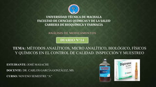ESTUDIANTE: JOSÉ MASACHE
DOCENTE: DR. CARLOS GARCÍA GONZÁLEZ, MS.
CURSO: NOVENO SEMESTRE “A”
ANÁLISIS DE MEDICAMENTOS
UNIVERSIDAD TÉCNICA DE MACHALA
FACULTAD DE CIENCIAS QUÍMICAS Y DE LA SALUD
CARRERA DE BIOQUÍMICA Y FARMACIA
DIARIO N°14
TEMA: MÉTODOS ANALÍTICOS, MICRO ANALÍTICO, BIOLÓGICO, FÍSICOS
Y QUÍMICOS EN EL CONTROL DE CALIDAD. INSPECCIÓN Y MUESTREO
 