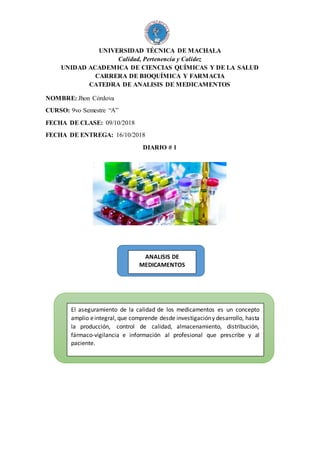 UNIVERSIDAD TÉCNICA DE MACHALA
Calidad, Pertenencia y Calidez
UNIDAD ACADEMICA DE CIENCIAS QUÍMICAS Y DE LA SALUD
CARRERA DE BIOQUÍMICA Y FARMACIA
CATEDRA DE ANALISIS DE MEDICAMENTOS
NOMBRE: Jhon Córdova
CURSO: 9vo Semestre “A”
FECHA DE CLASE: 09/10/2018
FECHA DE ENTREGA: 16/10/2018
DIARIO # 1
El aseguramiento de la calidad de los medicamentos es un concepto
amplio eintegral, que comprende desde investigacióny desarrollo, hasta
la producción, control de calidad, almacenamiento, distribución,
fármaco-vigilancia e información al profesional que prescribe y al
paciente.
ANALISIS DE
MEDICAMENTOS
 