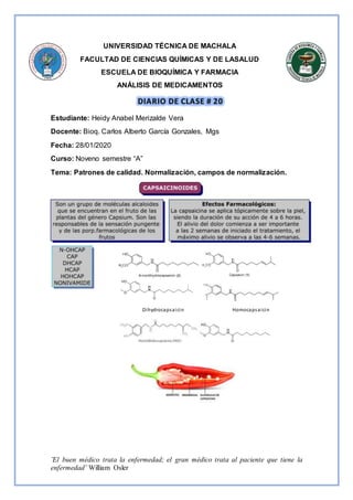 ¨El buen médico trata la enfermedad; el gran médico trata al paciente que tiene la
enfermedad¨ William Osler
UNIVERSIDAD TÉCNICA DE MACHALA
FACULTAD DE CIENCIAS QUÍMICAS Y DE LASALUD
ESCUELA DE BIOQUÍMICA Y FARMACIA
ANÁLISIS DE MEDICAMENTOS
Estudiante: Heidy Anabel Merizalde Vera
Docente: Bioq. Carlos Alberto García Gonzales, Mgs
Fecha: 28/01/2020
Curso: Noveno semestre “A”
Tema: Patrones de calidad. Normalización, campos de normalización.
Dihydrocapsaicin Homocapsaicin