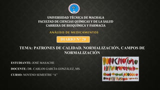 ESTUDIANTE: JOSÉ MASACHE
DOCENTE: DR. CARLOS GARCÍA GONZÁLEZ, MS.
CURSO: NOVENO SEMESTRE “A”
ANÁLISIS DE MEDICAMENTOS
UNIVERSIDAD TÉCNICA DE MACHALA
FACULTAD DE CIENCIAS QUÍMICAS Y DE LA SALUD
CARRERA DE BIOQUÍMICA Y FARMACIA
DIARIO N° 20
TEMA: PATRONES DE CALIDAD. NORMALIZACIÓN, CAMPOS DE
NORMALIZACIÓN
 