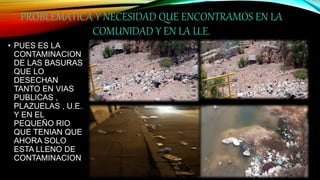 PROBLEMÁTICA Y NECESIDAD QUE ENCONTRAMOS EN LA
COMUNIDAD Y EN LA U.E.
• PUES ES LA
CONTAMINACION
DE LAS BASURAS
QUE LO
DESECHAN
TANTO EN VIAS
PUBLICAS ,
PLAZUELAS , U.E.
Y EN EL
PEQUEÑO RIO
QUE TENIAN QUE
AHORA SOLO
ESTA LLENO DE
CONTAMINACION
 