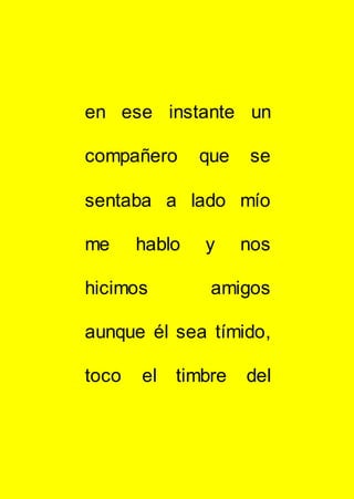 en ese instante un
compañero que se
sentaba a lado mío
me hablo y nos
hicimos amigos
aunque él sea tímido,
toco el timbre del
 
