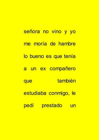 señora no vino y yo
me moría de hambre
lo bueno es que tenía
a un ex compañero
que también
estudiaba conmigo, le
pedí prestado un
 