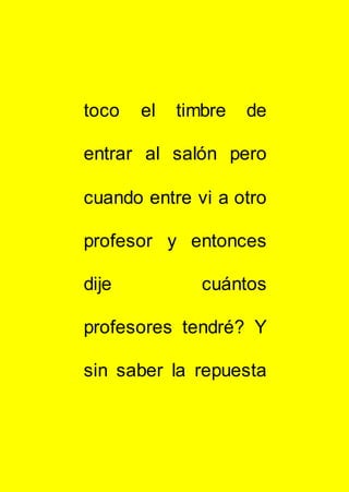 toco el timbre de
entrar al salón pero
cuando entre vi a otro
profesor y entonces
dije cuántos
profesores tendré? Y
sin saber la repuesta
 