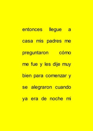 entonces llegue a
casa mis padres me
preguntaron cómo
me fue y les dije muy
bien para comenzar y
se alegraron cuando
ya era de noche mi
 
