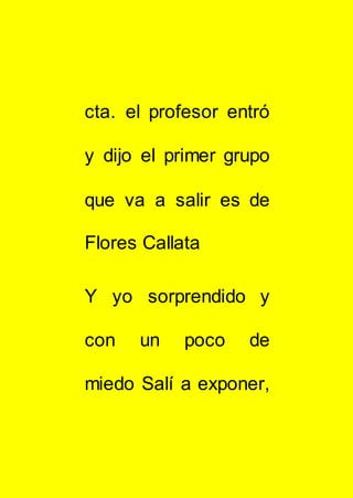 cta. el profesor entró
y dijo el primer grupo
que va a salir es de
Flores Callata
Y yo sorprendido y
con un poco de
miedo Salí a exponer,
 