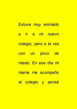 Estuve muy animado
a ir a mi nuevo
colegio, pero a la vez
con un poco de
miedo. En ese día mi
mama me acompaño
al colegio y pensé
 