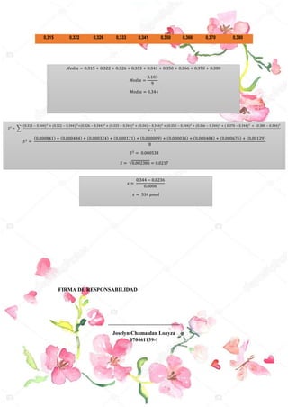 𝑀𝑒𝑑𝑖𝑎 = 0.315 + 0.322 + 0.326 + 0.333 + 0.341 + 0.350 + 0.366 + 0.370 + 0.380
𝑀𝑒𝑑𝑖𝑎 =
3.103
9
𝑀𝑒𝑑𝑖𝑎 = 0.344
FIRMA DE RESPONSABILIDAD
___________________________
Joselyn Chamaidan Loayza
070461139-1
0,315 0,322 0,326 0,333 0,341 0,350 0,366 0,370 0,380
𝑆2
= ∑
(0.315 − 0.344)2
+ (0.322 − 0.344) 2
+(0.326 − 0.344)2
+ (0.333 − 0.344)2
+ (0.341 − 0.344)2
+ (0.350 − 0.344)2
+ (0.366 − 0.344)2
+ ( 0.370 − 0.344)2
+ (0.380 − 0.344)2
9 − 1
𝑆2 =
(0.000841) + (0.000484) + (0.000324) + (0.000121) + (0.000009) + (0.000036) + (0.000484) + (0.000676) + (0.00129)
8
𝑆2 = 0.000533
𝑆 = √0.002386 = 0.0217
𝑥 =
0.344 − 0.0236
0.0006
𝑥 = 534 𝜇𝑚𝑜𝑙
 