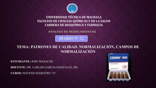 ESTUDIANTE: JOSÉ MASACHE
DOCENTE: DR. CARLOS GARCÍA GONZÁLEZ, MS.
CURSO: NOVENO SEMESTRE “A”
ANÁLISIS DE MEDICAMENTOS
UNIVERSIDAD TÉCNICA DE MACHALA
FACULTAD DE CIENCIAS QUÍMICAS Y DE LA SALUD
CARRERA DE BIOQUÍMICA Y FARMACIA
DIARIO N° 22
TEMA: PATRONES DE CALIDAD. NORMALIZACIÓN, CAMPOS DE
NORMALIZACIÓN
 