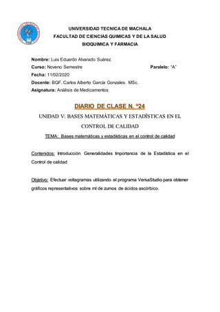 UNIVERSIDAD TECNICA DE MACHALA
FACULTAD DE CIENCIAS QUIMICAS Y DE LA SALUD
BIOQUIMICA Y FARMACIA
Nombre: Luis Eduardo Alvarado Suárez.
Curso: Noveno Semestre Paralelo: “A”
Fecha: 11/02/2020
Docente: BQF. Carlos Alberto García Gonzales. MSc.
Asignatura: Análisis de Medicamentos
UNIDAD V: BASES MATEMÁTICAS Y ESTADÍSTICAS EN EL
CONTROL DE CALIDAD
TEMA: Bases matemáticas y estadísticas en el control de calidad
Contenidos: Introducción Generalidades Importancia de la Estadística en el
Control de calidad
Objetivo: Efectuar voltagramas utilizando el programa VersaStudio para obtener
gráficos representativos sobre ml de zumos de ácidos ascórbico.
 