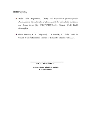 BIBLIOGRAFÍA.
World Health Organization. (2018). The International pharmacopoeia=
Pharmacopoeia internationalis: draft monographs for antimalarial substances
and dosage forms (No. WHO/PHARM/18.606). Geneva: World Health
Organization.
García González, C. A., Campoverde, J., & Jaramillo, C. (2015). Control de
Calidad de los Medicamentos Volumen I - II. Ecuador Ediciones UTMACH.
FIRMA ESTUDIANTE
Marco Antonio Sandoval Salazar
C.I. 0704414127
 