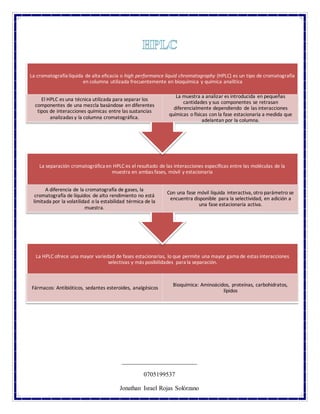La HPLC ofrece una mayor variedad de fases estacionarias, lo que permite una mayor gama de estas interacciones
selectivas y más posibilidades para la separación.
Fármacos: Antibióticos, sedantes esteroides, analgésicos
Bioquímica: Aminoácidos, proteínas, carbohidratos,
lípidos
La separación cromatográfica en HPLC es el resultado de las interacciones específicas entre las moléculas de la
muestra en ambas fases, móvil y estacionaria
A diferencia de la cromatografía de gases, la
cromatografía de líquidos de alto rendimiento no está
limitada por la volatilidad o la estabilidad térmica de la
muestra.
Con una fase móvil líquida interactiva, otro parámetro se
encuentra disponible para la selectividad, en adición a
una fase estacionaria activa.
La cromatografía líquida de alta eficacia o high performance liquid chromatography (HPLC) es un tipo de cromatografía
en columna utilizada frecuentemente en bioquímica y química analítica
El HPLC es una técnica utilizada para separar los
componentes de una mezcla basándose en diferentes
tipos de interacciones químicas entre las sustancias
analizadas y la columna cromatográfica.
La muestra a analizar es introducida en pequeñas
cantidades y sus componentes se retrasan
diferencialmente dependiendo de las interacciones
químicas o físicas con la fase estacionaria a medida que
adelantan por la columna.
________________________
0705199537
Jonathan Israel Rojas Solórzano
 