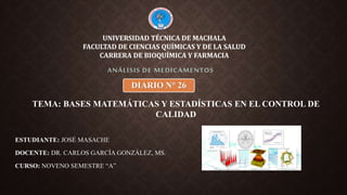 ESTUDIANTE: JOSÉ MASACHE
DOCENTE: DR. CARLOS GARCÍA GONZÁLEZ, MS.
CURSO: NOVENO SEMESTRE “A”
ANÁLISIS DE MEDICAMENTOS
UNIVERSIDAD TÉCNICA DE MACHALA
FACULTAD DE CIENCIAS QUÍMICAS Y DE LA SALUD
CARRERA DE BIOQUÍMICA Y FARMACIA
DIARIO N° 26
TEMA: BASES MATEMÁTICAS Y ESTADÍSTICAS EN EL CONTROL DE
CALIDAD
 