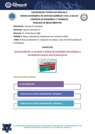 LA CALIDAD NO ES EL RESULTADO DE LA CASUALIDAD, SINO QUE ES LA CONSECUENCIA DE UN
ESFUERZO PLANIFICADO QUE NACE EN EL DISEÑO DEL PRODUCTO
UNIVERSIDAD TECNICA DE MACHALA
UNIDAD ACÁDEMICA DE CIENCIAS QUÍMICAS Y DE LA SALUD
CARRERA DE BIOQUÍMICA Y FARMACIA
ANÁLISIS DE MEDICAMENTOS
Estudiante: Vanessa Cruz Guamán
Semestre: Noveno Semestre “A”
Docente: Dr. Carlos García, MgS
UNIDAD V: Bases matemáticas y estadísticas en el control de calidad
TEMA: Práctica de laboratorio 6: Evaluación de calidad a base de Patrones Aplicando
la Estadística
DIARIO #29
EVALUACIÓN DE LA CALIDAD A BASES DE PATRONES APLICANDO LA
ESTADISTICA (ÁCIDO ACETILSALICÍLICO)
ENSAYOS REALIZADOS
a) VALORACION
- Valoración de Ácido Acetilsalicílico (Antiplac)
- Valoración de Ácido Acetilsalicílico (Aspirina)
CONTRA
 