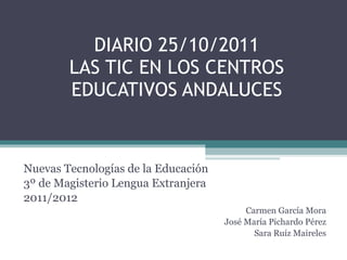 DIARIO 25/10/2011 LAS TIC EN LOS CENTROS EDUCATIVOS ANDALUCES Nuevas Tecnologías de la Educación 3º de Magisterio Lengua Extranjera 2011/2012 Carmen García Mora José María Pichardo Pérez Sara Ruíz Maireles 