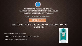 ESTUDIANTE: JOSÉ MASACHE
DOCENTE: DR. CARLOS GARCÍA GONZÁLEZ, MS.
CURSO: NOVENO SEMESTRE “A”
ANÁLISIS DE MEDICAMENTOS
UNIVERSIDAD TÉCNICA DE MACHALA
FACULTAD DE CIENCIAS QUÍMICAS Y DE LA SALUD
CARRERA DE BIOQUÍMICA Y FARMACIA
TEMA: OBJETIVOS Y ORGANIZACIÓN DEL CONTROL DE
CALIDAD
DIARIO N° 3
 