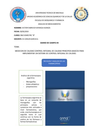 UNIVERSIDAD TECNICA DE MACHALA
UNIDAD ACADEMICA DE CIENCIAS QUIMICAS Y DE LA SALUD
ESCUELA DE BIOQUIMICA Y FARMACIA
ANALISIS DE MEDICAMENTOS
NOMBRE: VICTORFABRICIOYUPANGUI ASANZA
FECHA: 20/05/2019
CURSO: 9NO SEMESTRE “B”
DOCENTE: Dr CARLOSGARCIA G.
DIARIO DE CAMPO #4
TEMA:
MEDICION DE CALIDAD CONTROL INTEGRAL DE CALIDAD PRINCIPIOS BASICOS PARA
IMPLEMENTAR UN SISTEMA DE CONTROL INTEGRAL DE CALIDAD.
REVISION Y ANALISIS DE LAS
FARMACOPEAS
Análisis de la farmacopea
argentina:
- Monografías
- Ordenalfabético
- preparaciones
La farmacopea argentina se
basa en un conjunto de
monografías con los
principios activos y
sustancias más utilizadas a
nivel farmacéutico, por
ende, esta farmacopea es el
segundo tomo el cual
continua con la forma de
análisis de los fármacos y
formas farmacéuticas
 