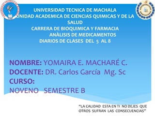 UNIVERSIDAD TECNICA DE MACHALA
UNIDAD ACADEMICA DE CIENCIAS QUIMICAS Y DE LA
SALUD
CARRERA DE BIOQUIMICA Y FARMACIA
ANÀLISIS DE MEDICAMENTOS
DIARIOS DE CLASES DEL 5 AL 8
NOMBRE: YOMAIRA E. MACHARÉ C.
DOCENTE: DR. Carlos García Mg. Sc
CURSO:
NOVENO SEMESTRE B
“LA CALIDAD ESTA EN TI NO DEJES QUE
OTROS SUFRAN LAS CONSECUENCIAS”
 