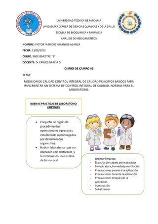 UNIVERSIDAD TECNICA DE MACHALA
UNIDAD ACADEMICA DE CIENCIAS QUIMICAS Y DE LA SALUD
ESCUELA DE BIOQUIMICA Y FARMACIA
ANALISIS DE MEDICAMENTOS
NOMBRE: VICTORFABRICIOYUPANGUI ASANZA
FECHA: 23/05/2019
CURSO: 9NO SEMESTRE “B”
DOCENTE: Dr CARLOSGARCIA G.
DIARIO DE CAMPO #5
TEMA:
MEDICION DE CALIDAD CONTROL INTEGRAL DE CALIDAD PRINCIPIOS BASICOS PARA
IMPLEMENTAR UN SISTEMA DE CONTROL INTEGRAL DE CALIDAD. NORMAS PARA EL
LABORATORIO.
 Conjunto de reglas de
procedimientos
operacionales y practicas
establecidas o promulgadas
por determinados
organismos.
 Habían laboratorios que no
operaban con protocolos y
la información solo estaba
de forma oral.
BUENAS PRACTICAS DE LABORATORIO
(BLP/GLP)
- Ordeny limpieza
- Espaciosde trabajo por trabajador
- Temperatura,humedadyventilación
- Precaucionespreviasala aplicación
- Precaucionesdurante laaplicación
- Precaucionesdespuésde la
aplicación
- Iluminación
- Señalización
 