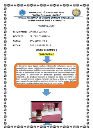 UNIVERSIDAD TÉCNICA DE MACHALA
“Calidad Pertinencia y Calidez”
UNIDAD ACADÉMICA DE CIENCIAS QUÍMICAS Y DE LA SALUD
CARRERA DE BIOQUÍMICA Y FARMACIA
TOXICOLOGÍA
ESTUDIANTE: ANDREA CUENCA
DOCENTE: DR. CARLOS GARCIA
CURSO: 8VO SEMESTRE B
FECHA: 7 DE JUNIO DEL 2017
DIARIO DE CAMPO 6
CLOROFORMO
Propiedades del cloroformo
El cloroformo es un líquido incoloro, dulcemente perfumado, que es más
conocido por su uso histórico como anestésico, aunque desde entonces
ha sido abandonado debido a preocupaciones sobre su seguridad. Hoy
en día, el cloroformo se usa en una variedad de procesos industriales,
incluyendo la fabricación de productos químicos, refrigerantes y
disolventes. Se produce mediante la reacción de cloro con etanol y si
bien es relativamente estable, también es tóxico y debe ser manejado
con cuidado. La exposición excesiva a cloroformo puede causar daños a
largo plazo para la salud de varios órganos importantes.
 