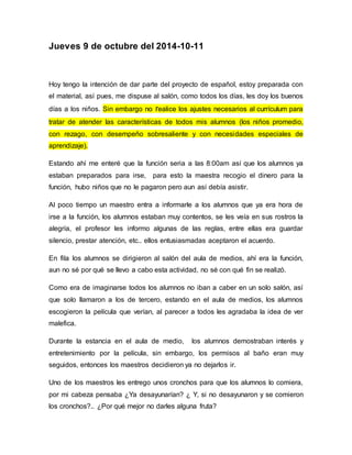 Jueves 9 de octubre del 2014-10-11 
Hoy tengo la intención de dar parte del proyecto de español, estoy preparada con 
el material, así pues, me dispuse al salón, como todos los días, les doy los buenos 
días a los niños. Sin embargo no realice los ajustes necesarios al currículum para 
tratar de atender las características de todos mis alumnos (los niños promedio, 
con rezago, con desempeño sobresaliente y con necesidades especiales de 
aprendizaje). 
Estando ahí me enteré que la función seria a las 8:00am así que los alumnos ya 
estaban preparados para irse, para esto la maestra recogio el dinero para la 
función, hubo niños que no le pagaron pero aun así debía asistir. 
Al poco tiempo un maestro entra a informarle a los alumnos que ya era hora de 
irse a la función, los alumnos estaban muy contentos, se les veía en sus rostros la 
alegría, el profesor les informo algunas de las reglas, entre ellas era guardar 
silencio, prestar atención, etc.. ellos entusiasmadas aceptaron el acuerdo. 
En fila los alumnos se dirigieron al salón del aula de medios, ahí era la función, 
aun no sé por qué se llevo a cabo esta actividad, no sé con qué fin se realizó. 
Como era de imaginarse todos los alumnos no iban a caber en un solo salón, así 
que solo llamaron a los de tercero, estando en el aula de medios, los alumnos 
escogieron la película que verían, al parecer a todos les agradaba la idea de ver 
malefica. 
Durante la estancia en el aula de medio, los alumnos demostraban interés y 
entretenimiento por la película, sin embargo, los permisos al baño eran muy 
seguidos, entonces los maestros decidieron ya no dejarlos ir. 
Uno de los maestros les entrego unos cronchos para que los alumnos lo comiera, 
por mi cabeza pensaba ¿Ya desayunarían? ¿ Y, si no desayunaron y se comieron 
los cronchos?.. ¿Por qué mejor no darles alguna fruta? 
 