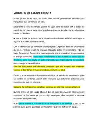 Viernes 10 de octubre del 2014 
Edwin ya está en el salón, así como Fidel, ambos permanecían sentados y su 
tranquilidad aun permanece en ellos. 
Esperando la hora de entrada, guardo mi lugar fuera del salón, con el deseo de 
que el día de hoy me fuese bien, yo solo quería ver de los alumnos la motivación e 
interés por la clase. 
Al dar el timbre de entrada, ya la mayoría de los alumnos estaban en su lugar, a 
algunos aun se les notaba el sueño.. 
Con la intención de ya comenzar con el proyecto: Organizar datos en un directorio 
Bloque:I , Práctica social del lenguaje: Organizar datos en un directorio. Tipo de 
texto: Descriptivo. Comencé la clase, esperaba que al formarlo en equipo resultara 
el trabajo planificado. Todo inicio cuestionando a los alumnos si sabía que era 
directorio, pero me resulto un tanto imprevisto que ningún alumno lo conociera, 
pero proseguí a presentárselos. 
Esto me hizo pensar que Necesito promover que mis alumnos lean diferentes 
tipos de textos (libros, revistas, periódicos, instructivos, etc.). 
Decidí que los alumnos se formaran en equipos, de esta forma estarían con quien 
se sientan en confianza. ¡claro! Esto implicaría que estuvieran platicando pero 
esperaba que esto no ocurriera. 
Necesito dar instrucciones completas para que los alumnos realicen el trabajo 
Durante el trabajo por equipo observé que los alumnos estuvieron interesados en 
manipular los directorios, ya que era algo nuevo para ellos, me gustó la idea que 
estuvieran trabajando bien. 
Noté que la alumna A y alumno B no se integraban a los equipos, y eso no me 
parecía, pues quería que todos se integraran y pudieran trabajar en equipo. 
 