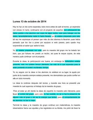 Lunes 13 de octubre de 2014 
Hoy no fue un día como esperaba, todo inicio antes de salir al recreo, yo esperaba 
con ansias mi turno, continuaría con el proyecto de español, con anticipación les 
había pedido a los alumnos una copia de algún recibo, esto para trabajar con los 
datos, lamentablemente nadie lo había llevado, yo no estaba preparada para esto 
tal vez me equivoque al pensar que más de dos alumnos lo llevarían, pues había 
pensado que los iba a poner por equipos si esto pasara, pero quede muy 
sorprendida al saber que nadie lo traía. 
Yo no estaba preparada con esto, pero la maestra del grupo me ha tratado tan 
bien, que por fortuna me prestó un recibo, así pues le saque copias, de esta 
manera pude continuar con el proyecto. 
Durante la clase, la participación era buena, sin embargo la indisciplina estaba 
presente, esto me quitaba tiempo planeado, fue más de lo que esperaba pues el 
estar poniendo el control me llevaba tiempo. 
Yo no seguía con la clase si los alumnos no estaban en su lugar, la ayuda por 
parte de la maestra siempre estaba presente, me demostraba que podía confiar en 
ella en todo momento. 
La clase la continúe después del recreo, y durante esa hora se presentó una 
maestra la cual superviso el trabajo de la maestra de grupo. 
Pero al estar yo ahí dando la clase de español, la maestra solo intervenía, para 
llevar el control del grupo, pero esto no fue posible, no sé si fue la presencia de 
alguien más al grupo o tal vez la energía que tenían, pero el comportamiento de 
los alumnos no fue lo mejor. 
Terminé la clase y la maestra de grupo continuo con matemáticas, la maestra 
observadora hacia sus apuntes y los registraba en su libreta, me pidió de favor la 
 