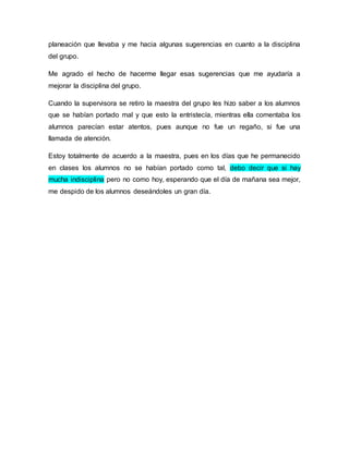 planeación que llevaba y me hacia algunas sugerencias en cuanto a la disciplina 
del grupo. 
Me agrado el hecho de hacerme llegar esas sugerencias que me ayudaría a 
mejorar la disciplina del grupo. 
Cuando la supervisora se retiro la maestra del grupo les hizo saber a los alumnos 
que se habían portado mal y que esto la entristecía, mientras ella comentaba los 
alumnos parecían estar atentos, pues aunque no fue un regaño, si fue una 
llamada de atención. 
Estoy totalmente de acuerdo a la maestra, pues en los días que he permanecido 
en clases los alumnos no se habían portado como tal, debo decir que si hay 
mucha indisciplina pero no como hoy, esperando que el día de mañana sea mejor, 
me despido de los alumnos deseándoles un gran día. 
 