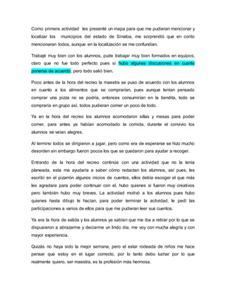 Como primera actividad les presenté un mapa para que me pudieran mencionar y 
localizar los municipios del estado de Sinaloa, me sorprendió que en corito 
mencionaran todos, aunque en la localización se me confundían. 
Trabajé muy bien con los alumnos, pude trabajar muy bien formados en equipos, 
claro que no fue todo perfecto pues si hubo algunas discusiones en cuanto 
ponerse de acuerdo, pero todo salió bien. 
Poco antes de la hora del recreo la maestra se puso de acuerdo con los alumnos 
en cuanto a los alimentos que se comprarían, pues aunque tenían pensado 
comprar una pizza no se podría, entonces consumirían en la tiendita, todo se 
compraría en grupo así, todos pudieran comer un poco de todo. 
Ya en la hora del recreo los alumnos acomodaron sillas y mesas para poder 
comer, para antes ya habían acomodado la comida, durante el convivio los 
alumnos se veían alegres. 
Al termino todos se dirigieron a jugar, pero como era de esperarse se hizo mucho 
desorden sin embargo fueron pocos los que se quedaron para ayudar a recoger. 
Entrando de la hora del recreo continúe con una actividad que no la tenía 
planeada, esta me ayudaría a saber cómo redactan los alumnos, así pues, les 
escribí en el pizarrón algunos inicios de cuentos, ellos debía escoger el que más 
les agradara para poder continuar con el, hubo quienes si fueron muy creativos 
pero también hubo muy breves. La actividad motivó a los alumnos pues hubo 
quienes hasta dibujo le hacían, para poder terminar la actividad, le pedí las 
participaciones a varios de ellos para que me pudieran leer sus cuentos. 
Ya era la hora de salida y los alumnos ya sabían que me iba a retirar por lo que se 
dispusieron a abrazarme y deciarme un lindo día, me voy con mucha alegría y con 
mayor experiencia. 
Quizás no haya sido la mejor semana, pero el estar rodeada de niños me hace 
pensar que estoy en el lugar correcto, por lo tanto debo luchar por lo que 
realmente quiero, ser maestra, es la profesión más hermosa. 
