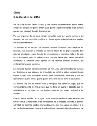 Diario 
6 de Octubre del 2014 
Iba hacia la escuela Leona Vicario y mis nervios se presentaban, sentía mucha 
emoción y alegría por poder entrar, pues quería seguir conociendo a los alumnos 
con los que trabajaré durante dos semanas. 
Por ser el primer día no daría ningún contenido pues aun quería conocer a los 
alumnos, así me permitiría modificar o hacer alguna actividad que me ayudará 
con el comportamiento. 
Ya estando en la escuela los alumnos estaban formados para empezar los 
honores, esta ocasión la maestra de tercero titular de mi grupo presentó, tuvo 
algunas dificultades pues durante la presentación el micrófono fallo y de este 
modo la maestra opto por utilizar su voz con más fuerza, pero siento que no se 
escuchaba lo suficiente pues algunos de los alumnos estaban distraídos, sin 
embargo los honores siguieron. 
Los honores duraron aproximadamente 20 min. , una vez terminados los alumnos 
se dirigieron a sus salones, de inmediato me dirigí al salón correspondiente, 
espere a que todos estuvieran adentro para presentarme, esperaba a que me 
recibieran de buena forma, quería que mi presencia hiciera sentir a los alumnos. 
La maestra me dio los buenos días y enseguida me señalo mi lugar, que me 
correspondería, esto me hizo pensar que me tenía en cuenta y deseaba que me 
estableciera en un lugar en que pudiera observar con mayor facilidad a los 
alumnos. 
Cuando ya me establecí en el lugar, pude observar que los alumnos estaban con 
buena actitud y atendiendo a las indicaciones de la maestra. Durante la primera 
actividad los alumnos estaban muy participativos eso me agrado de ellos, y a la 
vez me hacia cuestionar, durante la aplicación de mis contenidos ¿los alumnos me 
 