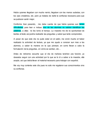 Había quienes llegaban con mucho nervio, llegaban con las manos sudadas, con 
los ojos cristalinos, etc. pero yo trataba de darle la confianza necesaria para que 
se pudieran sentir mejor. 
Conforme iban pasando, me daba cuenta de que había quienes aun tenían 
dificultades para leer e incluso dos de las alumnas no sabían identificar las 
palabras, a ellas no les tome el tiempo. La maestra me dio la oportunidad de 
leerles el texto así podría realizarle las preguntas y saber que tanto comprenden. 
A pesar de que este día no pude estar en el salón, me sirvió mucho el haber 
realizado la actividad de lectura, ya que me ayudo a conocer aun mas a los 
alumnos, a saber la manera en la que piensan, en como llevan a cabo la 
formulación de la preguntas, en cómo se sentían, etc… 
Antes de retirarme escuche que el día de mañana tendrían una función, yo 
deseaba seguir con una actividad por lo que se lo di a saber a la maestra, ella 
acepto, así que debía llevar el material necesario para trabajar con español. 
Me voy muy contenta este día pues no solo me regalaron sus conocimientos sino 
su confianza. 
 