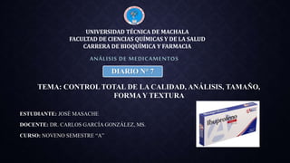 ESTUDIANTE: JOSÉ MASACHE
DOCENTE: DR. CARLOS GARCÍA GONZÁLEZ, MS.
CURSO: NOVENO SEMESTRE “A”
ANÁLISIS DE MEDICAMENTOS
UNIVERSIDAD TÉCNICA DE MACHALA
FACULTAD DE CIENCIAS QUÍMICAS Y DE LA SALUD
CARRERA DE BIOQUÍMICA Y FARMACIA
DIARIO N° 7
TEMA: CONTROL TOTAL DE LA CALIDAD, ANÁLISIS, TAMAÑO,
FORMA Y TEXTURA
 