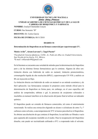 UNIVERSIDAD TECNICA DE MACHALA
Calidad, Calidez y Pertinencia
UNIDAD ACADEMICA DE CIENCIAS QUIMICAS Y DE LA SALUD
CARRERA DE BIOQUIMICA Y FARMACIA
NOMBRE: Joselyn Chamaidan Loayza
CURSO: 9no Semestre “B”
DOCENTE: Dr. Carlos García
FECHA DE ENTREGA: 08/11/2018
DIARIO # 8
Determinación de ibuprofeno en un fármaco comercial por espectroscopía UV.
Moisés Avilaa*
, Airam Luevanoa
y Ángel Puentea
a
Facultad de Ciencias Químicas, UANL. Av. Pedro de Alba s/n, Ciudad Universitaria,
San Nicolás de los Garza, N.L, México.
*E-mail: rehlaender89@gmail.com
En la literatura se encuentra una variedad de métodos para la determinación de ibuprofeno
puro y de las distintas formas farmacéuticas que lo contiene. Algunos de ellos son:
titulación directa con hidróxido de sodio en metanol, titulación potenciométrica,
cromatografía líquida de alta resolución (HPLC), espectroscopía UV-VIS y análisis en
IR con inyección en flujo.
La titulación directa con hidróxido de sodio en metanol es un método económico y de
fácil aplicación. Las farmacopeas europeas lo proponen como método oficial para la
determinación de ibuprofeno en forma pura; sin embargo, en el caso específico del
análisis de comprimidos, tabletas o gel, la presencia de excipientes coloreados o
insolubles en metanol interfiere en la observación del punto final al utilizar un indicador
químico.
El ibuprofeno puede ser extraído de fármacos comerciales, tal como el anteriormente
mencionado. Se realiza una extracción eligiendo un alcano o cicloalcano de entre 5 y 7
carbonos como solvente, a una temperatura de 35°C al menos para disolver el ibuprofeno.
Se obtiene una disolución de que contiene el ibuprofeno, la cual debe ser filtrada a vacío
para separarla del excipiente insoluble en el medio. Para la recuperación del ibuprofeno
disuelto, este puede ser recristalizado enfriando a 0°C o evaporando todo el solvente.
 