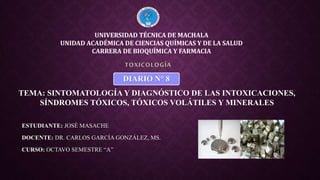 ESTUDIANTE: JOSÉ MASACHE
DOCENTE: DR. CARLOS GARCÍA GONZÁLEZ, MS.
CURSO: OCTAVO SEMESTRE “A”
TOXICOLOGÍA
UNIVERSIDAD TÉCNICA DE MACHALA
UNIDAD ACADÉMICA DE CIENCIAS QUÍMICAS Y DE LA SALUD
CARRERA DE BIOQUÍMICA Y FARMACIA
TEMA: SINTOMATOLOGÍA Y DIAGNÓSTICO DE LAS INTOXICACIONES,
SÍNDROMES TÓXICOS, TÓXICOS VOLÁTILES Y MINERALES
DIARIO N° 8
 