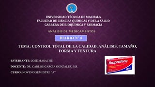 ESTUDIANTE: JOSÉ MASACHE
DOCENTE: DR. CARLOS GARCÍA GONZÁLEZ, MS.
CURSO: NOVENO SEMESTRE “A”
ANÁLISIS DE MEDICAMENTOS
UNIVERSIDAD TÉCNICA DE MACHALA
FACULTAD DE CIENCIAS QUÍMICAS Y DE LA SALUD
CARRERA DE BIOQUÍMICA Y FARMACIA
DIARIO N° 8
TEMA: CONTROL TOTAL DE LA CALIDAD, ANÁLISIS, TAMAÑO,
FORMA Y TEXTURA
 