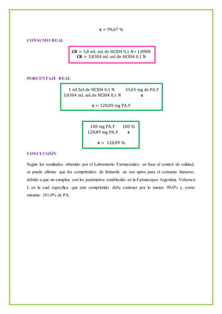 𝐱 = 99,67 %
CONSUMO REAL
𝐂𝐑 = 3,8 mL sol. de HClO4 0,1 N∗ 1,0080
𝐂𝐑 = 3,8304 mL sol.de HClO4 0,1 N
PORCENTAJE REAL
1 ml Sol.de HClO4 0,1 N 33,65 mg de PA.F
3,8304 mL sol.de HClO4 0,1 N 𝐱
𝐱 = 128,89 mg PA.F
100 mg PA.F 100 %
128,89 mg PA.F 𝐱
𝐱 = 128,89 %
CONCLUSIÓN
Según los resultados obtenido por el Laboratorio Farmacéutico en base al control de calidad,
se puede afirmar que los comprimidos de fentanilo no son aptos para el consumo humano,
debido a que no cumplen con los parámetros establecido en la Farmacopea Argentina Volumen
I, en la cual especifica que este comprimido debe contener por lo menos 99,0% y, como
máximo 101,0% de PA.
 