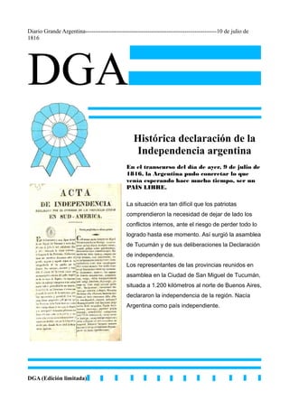 Diario Grande Argentina-------------------------------------------------------------------10 de julio de
1816
DGA
DGA (Edición limitada)
Histórica declaración de la
Independencia argentina
En el transcurso del día de ayer, 9 de julio de
1816, la Argentina pudo concretar lo que
venía esperando hace mucho tiempo, ser un
PAÍS LIBRE.
La situación era tan difícil que los patriotas
comprendieron la necesidad de dejar de lado los
conflictos internos, ante el riesgo de perder todo lo
logrado hasta ese momento. Así surgió la asamblea
de Tucumán y de sus deliberaciones la Declaración
de independencia.
Los representantes de las provincias reunidos en
asamblea en la Ciudad de San Miguel de Tucumán,
situada a 1.200 kilómetros al norte de Buenos Aires,
declararon la independencia de la región. Nacía
Argentina como país independiente.
 